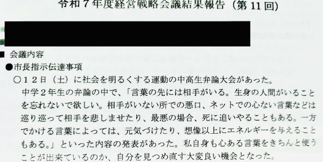 令和7年7月14日
令和7年度経営戦略会議結果報告(第11回)
●市長指示伝達事項
○12日(土)に社会を明るくする運動の中高生弁論大会があった。
中学2年生の弁論の中で、「言葉の先には相手がいる。 生身の人間がいることを忘れないで欲しい。 相手がいない所での悪口、ネットでの心ない言葉などは
巡り巡って相手を悲しませたり、最悪の場合、死に追いやることもある。 一方でかける言葉によっては、元気づけたり、想像以上にエネルギーを与えることもある。」といった内容の発表があった。 私自身も心ある言葉をきちんと使う
ことが出来ているのか、自分を見つめ直す大変良い機会となった。
○9月議会が控えている。 損害賠償事件における再発防止策の取組や、こどもの
遊び場の整備の件について、準備をお願いしたい。