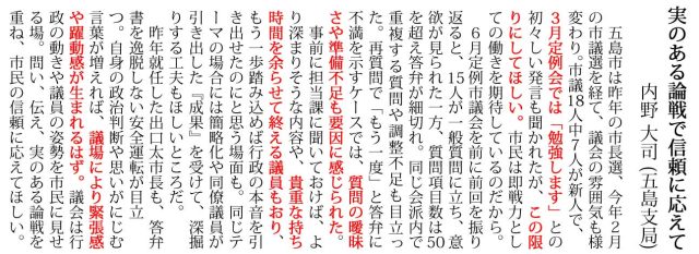 五島市は昨年の市長選、今年2月 の市議選を経て、議会の雰囲気も様 変わり。市議18人中7人が新人で、 3月定例会では「勉強します」との 初々しい発言も聞かれたが、この限 りにしてほしい。市民は即戦力とし ての働きを期待しているのだから。 6月定例市議会を前に前回を振り 返ると、15人が一般質問に立ち、意 欲が見られた一方、質問項目数は50 を超え答弁が細切れ。同じ会派内で 重複する質問や調整不足も目立っ た。再質問で「もう一度」と答弁に 不満を示すケースでは、質問の曖昧 さや準備不足も要因に感じられた。 事前に担当課に聞いておけば、よ り深まりそうな内容や、貴重な持ち 時間を余らせて終える議員もおり、 もう一歩踏み込めば行政の本音を引 き出せたのにと思う場面も。同じテ ーマの場合には簡略化や同僚議員が 引き出した『成果』を受けて、深掘 りする工夫もほしいところだ。 昨年就任した出口太市長も、答弁 書を逸脱しない安全運転が目立 つ。自身の政治判断や思いがにじむ 言葉が増えれば、議場により緊張感 や躍動感が生まれるはず。議会は行 政の動きや議員の姿勢を市民に見せ る場。問い、伝え、実のある論戦を 重ね、市民の信頼に応えてほしい。