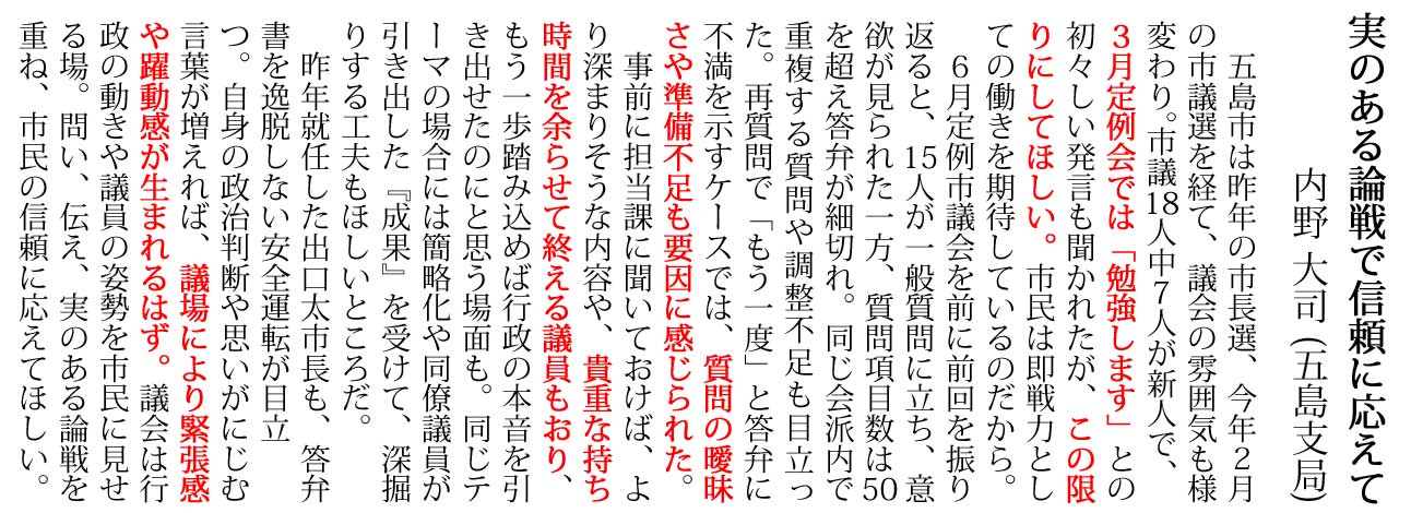 五島市は昨年の市長選、今年２月
の市議選を経て、議会の雰囲気も様
変わり。市議18人中７人が新人で、
３月定例会では「勉強します」との
初々しい発言も聞かれたが、この限
りにしてほしい。市民は即戦力とし
ての働きを期待しているのだから。
　６月定例市議会を前に前回を振り
返ると、15人が一般質問に立ち、意
欲が見られた一方、質問項目数は50
を超え答弁が細切れ。同じ会派内で
重複する質問や調整不足も目立っ
た。再質問で「もう一度」と答弁に
不満を示すケースでは、質問の曖昧
さや準備不足も要因に感じられた。
　事前に担当課に聞いておけば、よ
り深まりそうな内容や、貴重な持ち
時間を余らせて終える議員もおり、
もう一歩踏み込めば行政の本音を引
き出せたのにと思う場面も。同じテ
ーマの場合には簡略化や同僚議員が
引き出した『成果』を受けて、深掘
りする工夫もほしいところだ。
　昨年就任した出口太市長も、答弁
書を逸脱しない安全運転が目立
つ。自身の政治判断や思いがにじむ
言葉が増えれば、議場により緊張感
や躍動感が生まれるはず。議会は行
政の動きや議員の姿勢を市民に見せ
る場。問い、伝え、実のある論戦を
重ね、市民の信頼に応えてほしい。